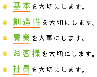 基本を大切にします。 創造性を大切にします。 農業を大事にします。 お客様を大切にします。 社員を大切にします。